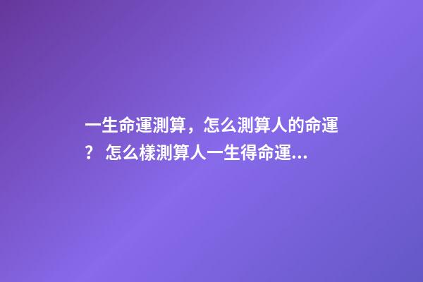 一生命運測算，怎么測算人的命運？ 怎么樣測算人一生得命運？